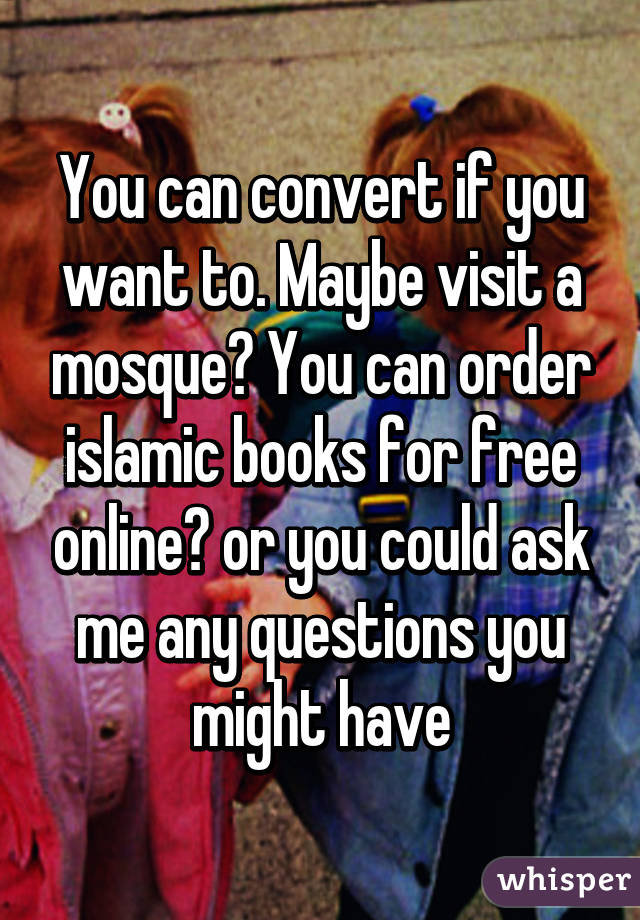 You can convert if you want to. Maybe visit a mosque? You can order islamic books for free online😊 or you could ask me any questions you might have