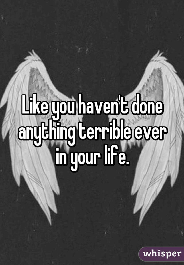 Like you haven't done anything terrible ever in your life.