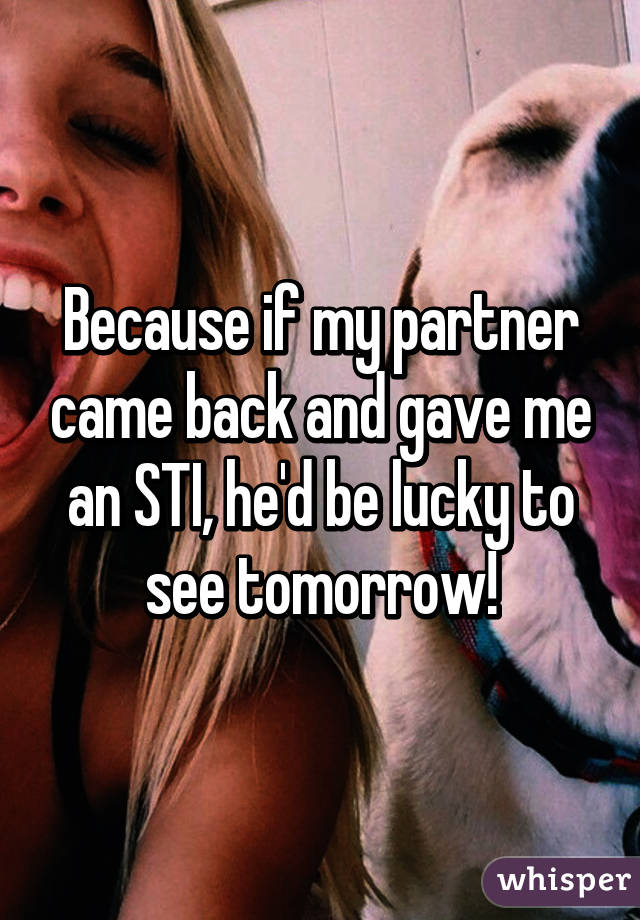 Because if my partner came back and gave me an STI, he'd be lucky to see tomorrow!