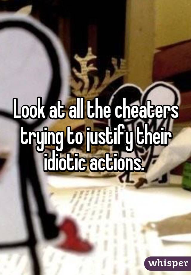 Look at all the cheaters trying to justify their idiotic actions. 