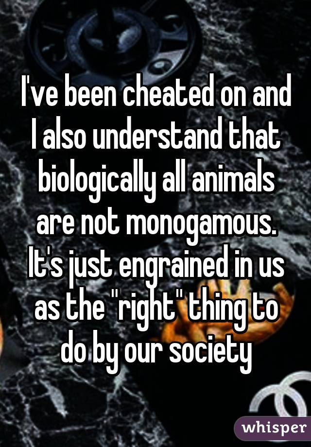 I've been cheated on and I also understand that biologically all animals are not monogamous. It's just engrained in us as the "right" thing to do by our society