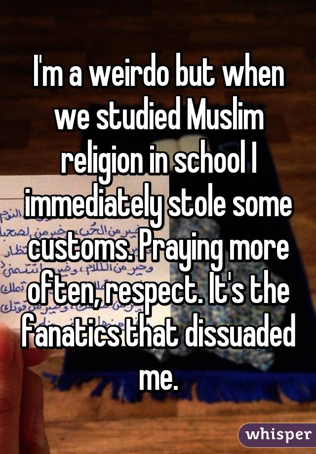 I'm a weirdo but when we studied Muslim religion in school I immediately stole some customs. Praying more often, respect. It's the fanatics that dissuaded me.