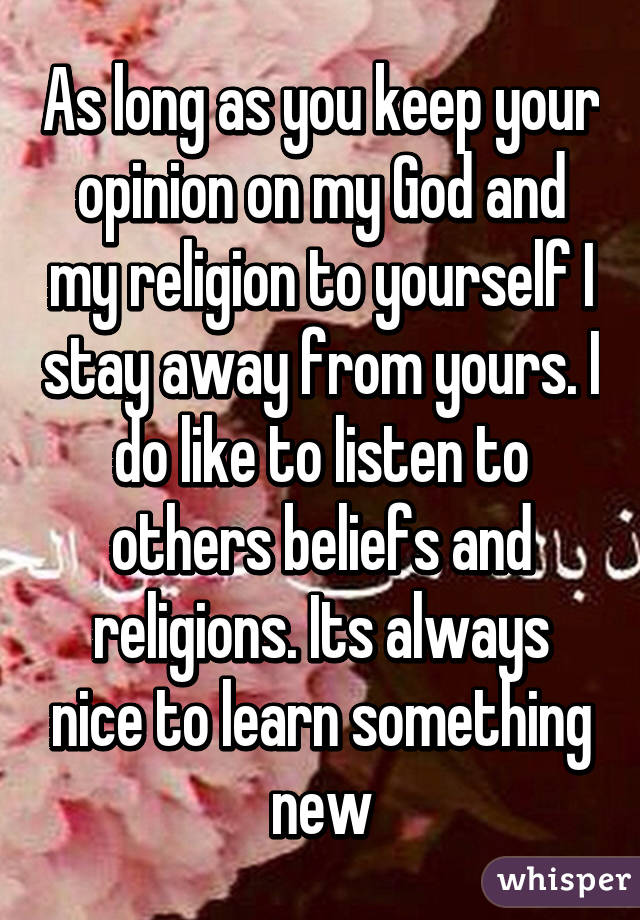 As long as you keep your opinion on my God and my religion to yourself I stay away from yours. I do like to listen to others beliefs and religions. Its always nice to learn something new