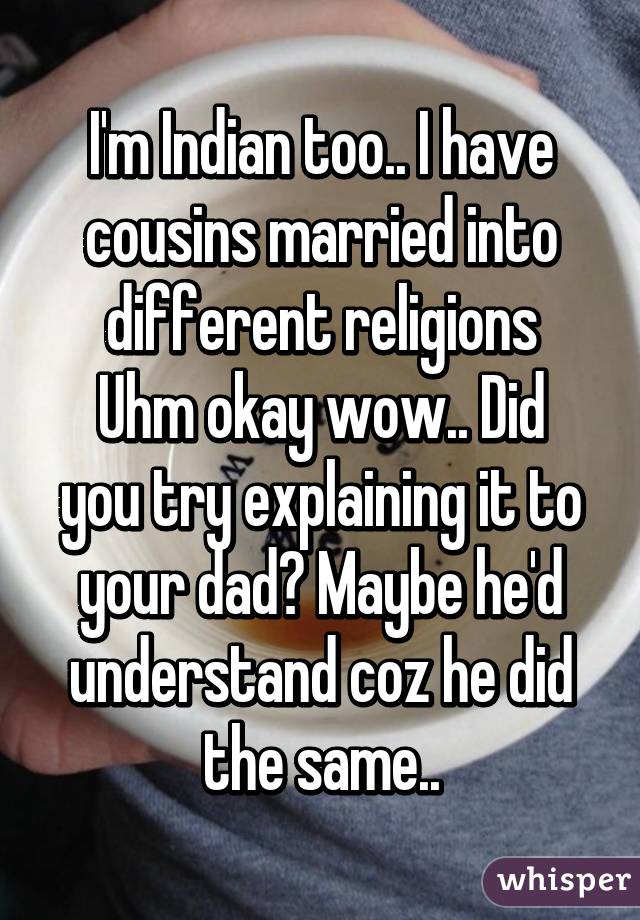 I'm Indian too.. I have cousins married into different religions
Uhm okay wow.. Did you try explaining it to your dad? Maybe he'd understand coz he did the same..