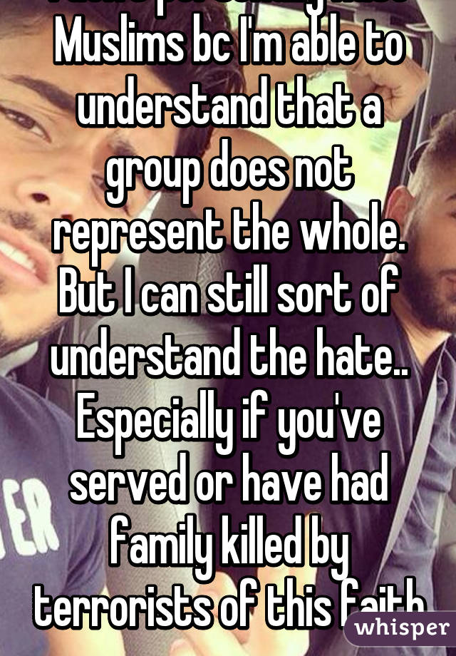I don't personally hate Muslims bc I'm able to understand that a group does not represent the whole. But I can still sort of understand the hate.. Especially if you've served or have had family killed by terrorists of this faith  