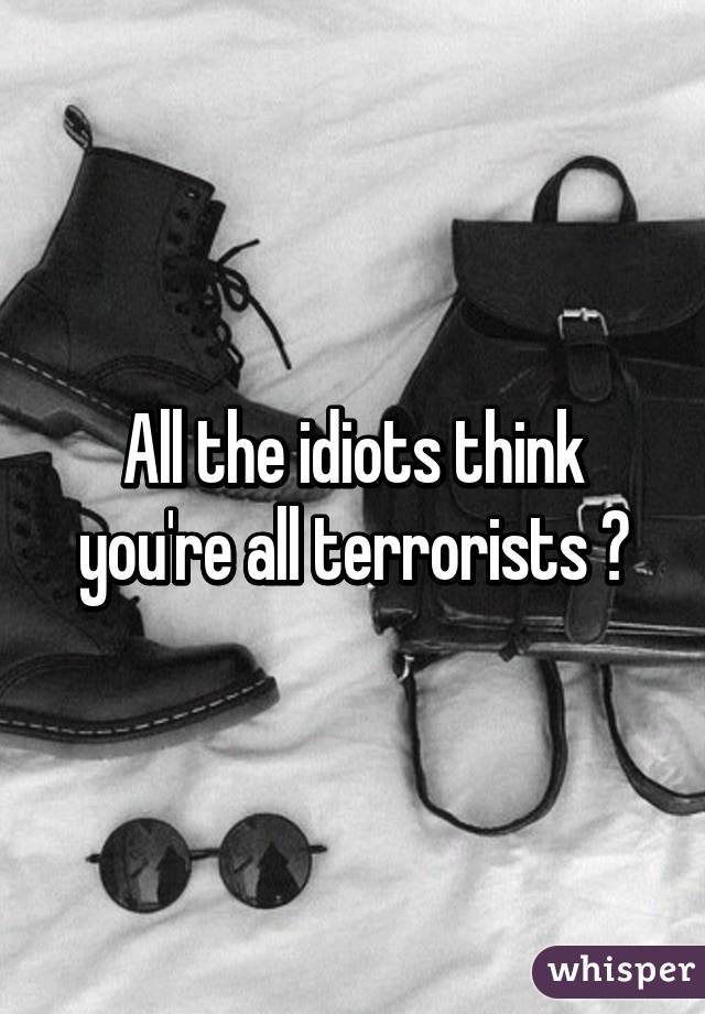 All the idiots think you're all terrorists 😣