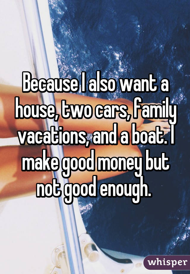 Because I also want a house, two cars, family vacations, and a boat. I make good money but not good enough. 