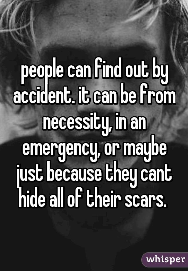 people can find out by accident. it can be from necessity, in an emergency, or maybe just because they cant hide all of their scars. 