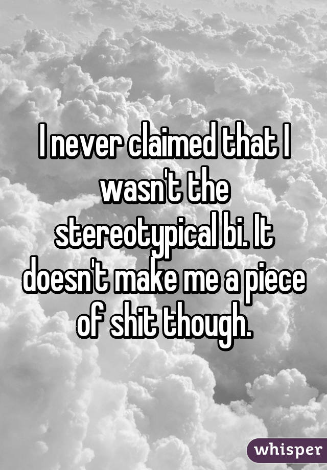 I never claimed that I wasn't the stereotypical bi. It doesn't make me a piece of shit though.