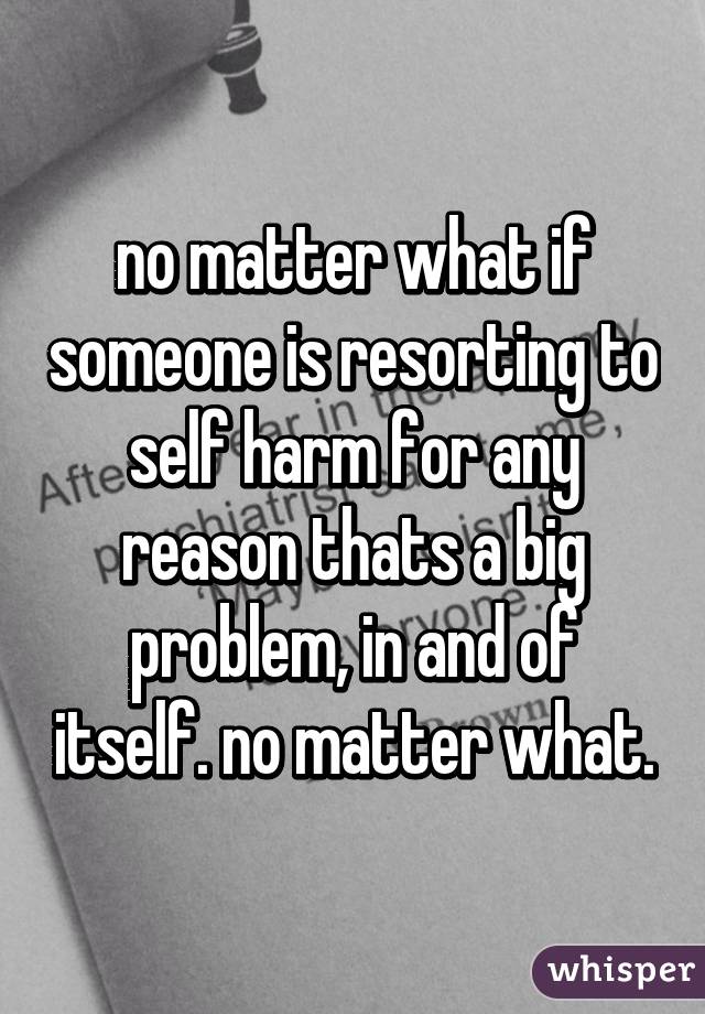 no matter what if someone is resorting to self harm for any reason thats a big problem, in and of itself. no matter what.