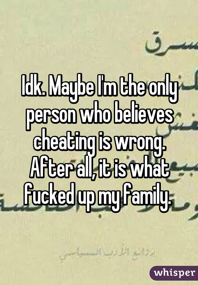 Idk. Maybe I'm the only person who believes cheating is wrong. After all, it is what fucked up my family. 