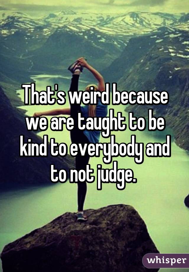 That's weird because we are taught to be kind to everybody and to not judge. 