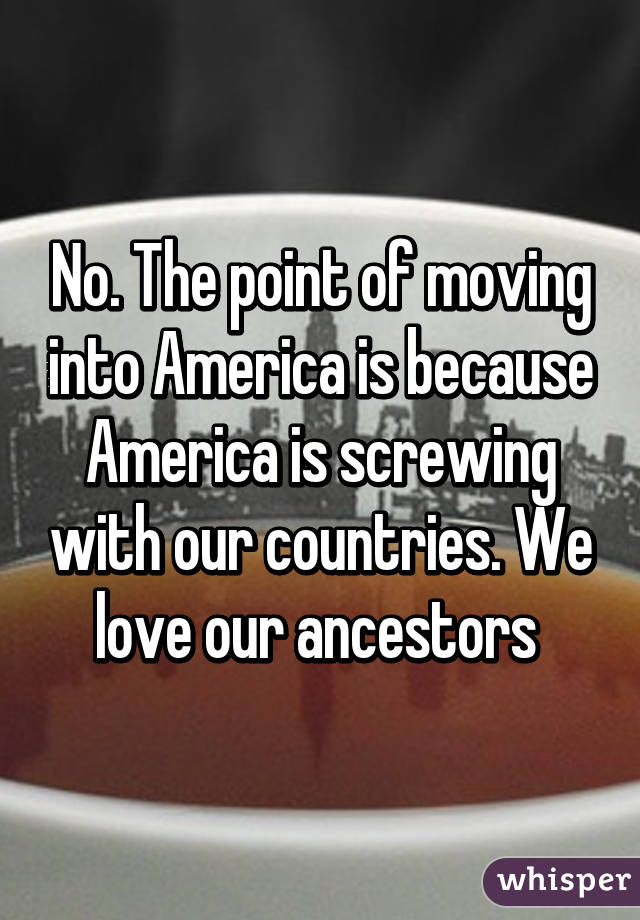 No. The point of moving into America is because America is screwing with our countries. We love our ancestors 