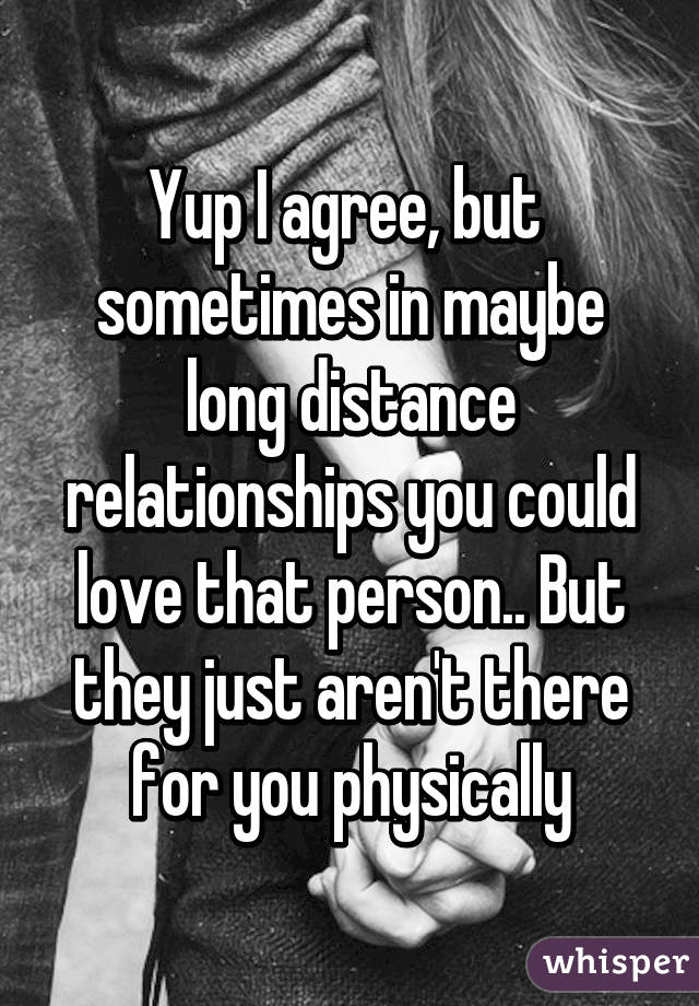 Yup I agree, but  sometimes in maybe long distance relationships you could love that person.. But they just aren't there for you physically