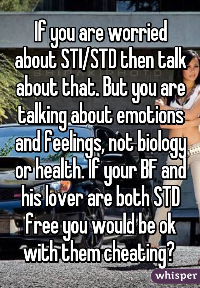 If you are worried about STI/STD then talk about that. But you are talking about emotions and feelings, not biology or health. If your BF and his lover are both STD free you would be ok with them cheating? 