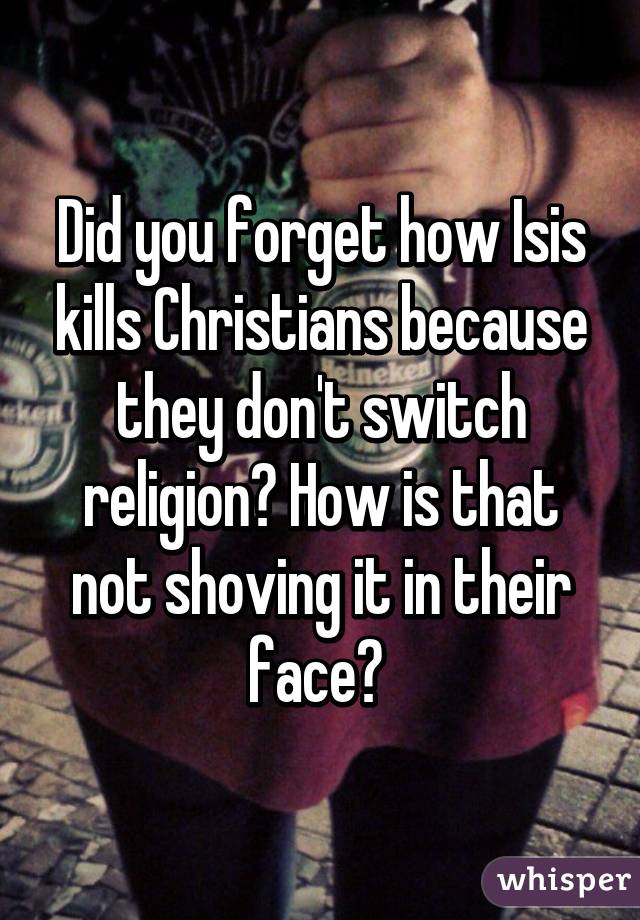 Did you forget how Isis kills Christians because they don't switch religion? How is that not shoving it in their face? 