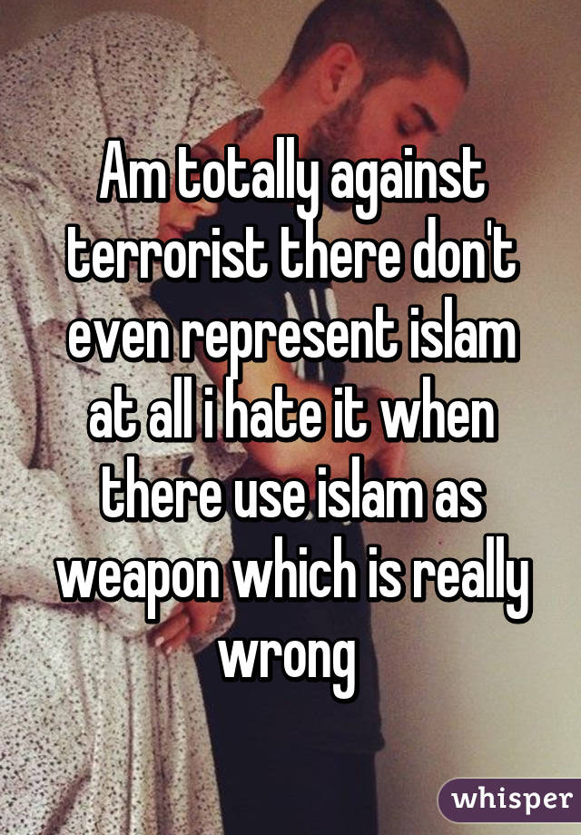 Am totally against terrorist there don't even represent islam at all i hate it when there use islam as weapon which is really wrong 