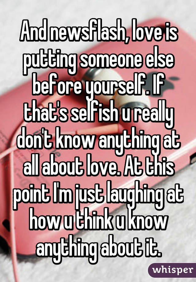 And newsflash, love is putting someone else before yourself. If that's selfish u really don't know anything at all about love. At this point I'm just laughing at how u think u know anything about it.