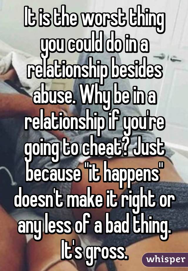 It is the worst thing you could do in a relationship besides abuse. Why be in a relationship if you're going to cheat? Just because "it happens" doesn't make it right or any less of a bad thing. It's gross.