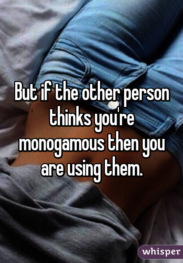 But if the other person thinks you're monogamous then you are using them.