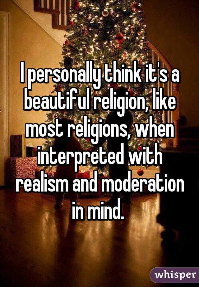 I personally think it's a beautiful religion, like most religions, when interpreted with realism and moderation in mind. 