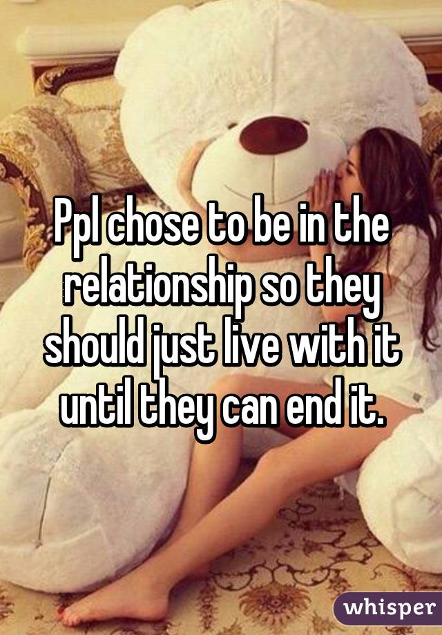 Ppl chose to be in the relationship so they should just live with it until they can end it.