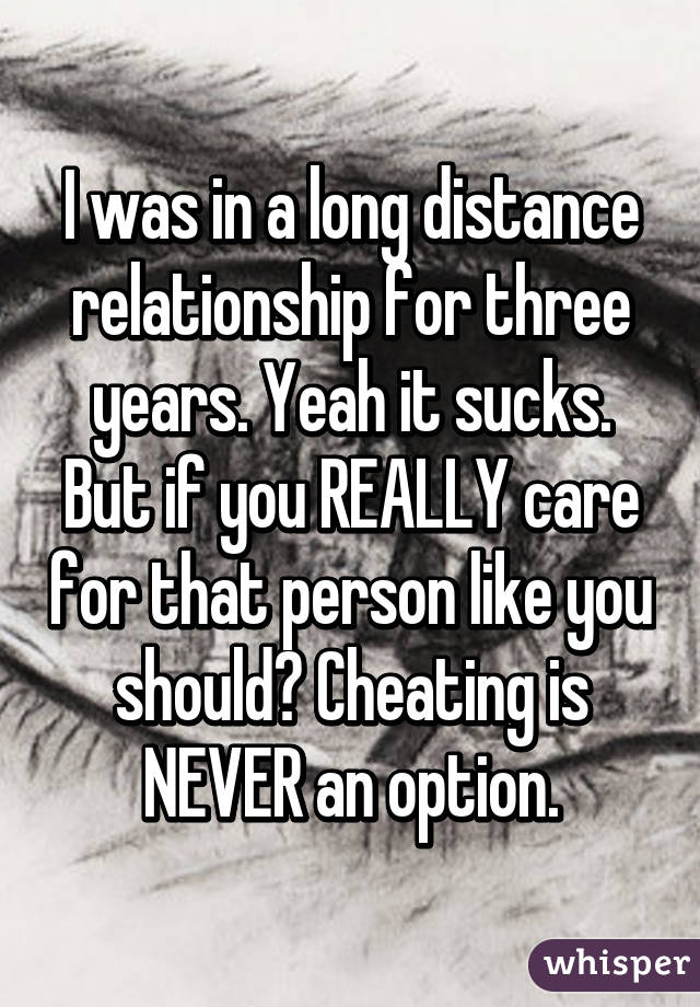 I was in a long distance relationship for three years. Yeah it sucks. But if you REALLY care for that person like you should? Cheating is NEVER an option.