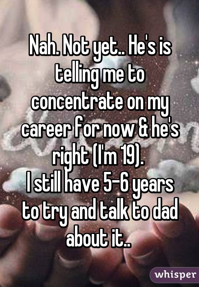 Nah. Not yet.. He's is telling me to concentrate on my career for now & he's right (I'm 19). 
I still have 5-6 years to try and talk to dad about it.. 