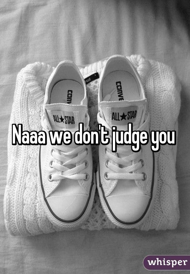 Naaa we don't judge you 