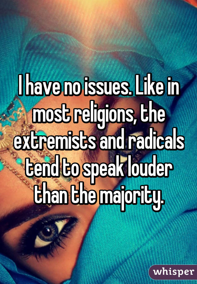 I have no issues. Like in most religions, the extremists and radicals tend to speak louder than the majority.