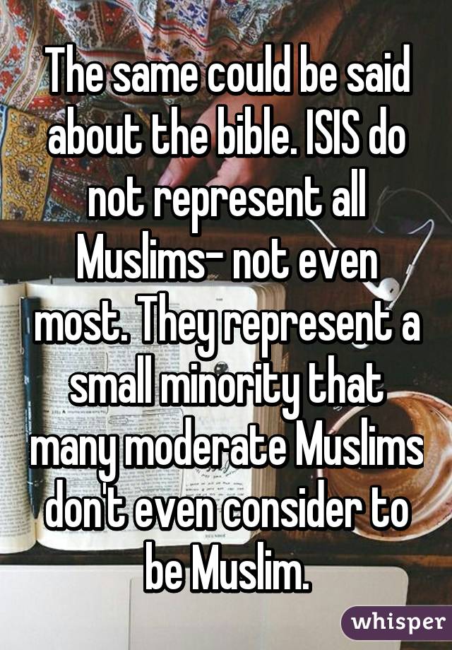 The same could be said about the bible. ISIS do not represent all Muslims- not even most. They represent a small minority that many moderate Muslims don't even consider to be Muslim.