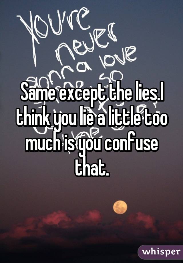 Same except the lies.I think you lie a little too much is you confuse that.