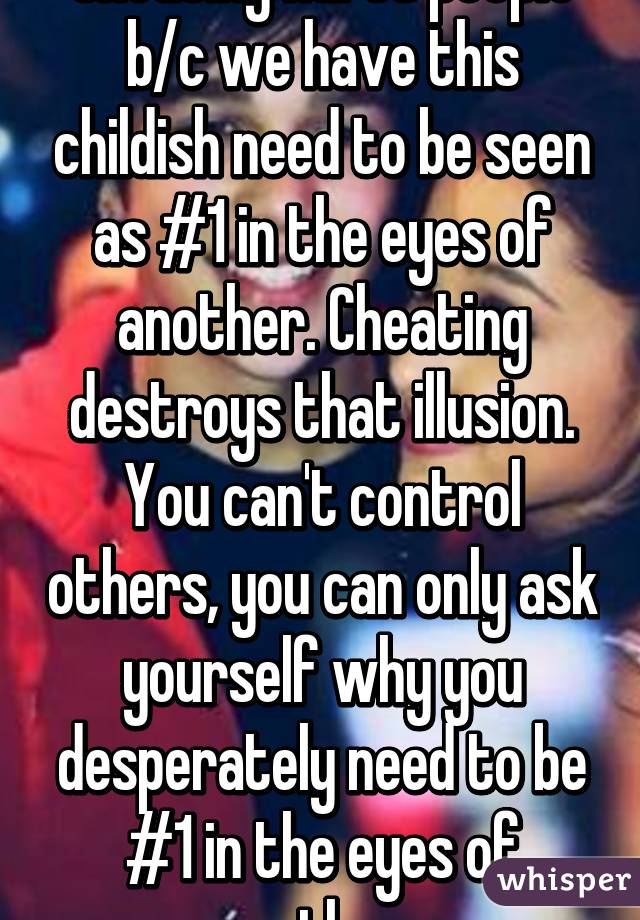 Cheating hurts people b/c we have this childish need to be seen as #1 in the eyes of another. Cheating destroys that illusion. You can't control others, you can only ask yourself why you desperately need to be #1 in the eyes of another. 