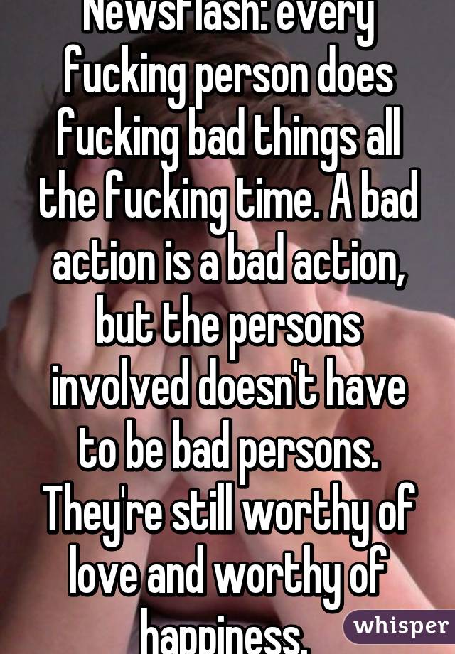 Newsflash: every fucking person does fucking bad things all the fucking time. A bad action is a bad action, but the persons involved doesn't have to be bad persons. They're still worthy of love and worthy of happiness. 