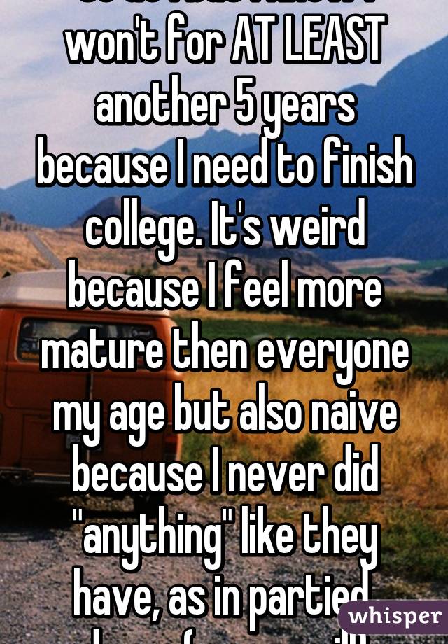 So do I but I know I won't for AT LEAST another 5 years because I need to finish college. It's weird because I feel more mature then everyone my age but also naive because I never did "anything" like they have, as in partied, drugs (never will)
