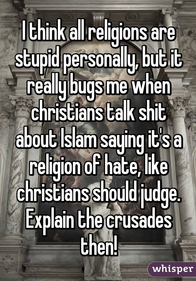 I think all religions are stupid personally, but it really bugs me when christians talk shit about Islam saying it's a religion of hate, like christians should judge. Explain the crusades then!