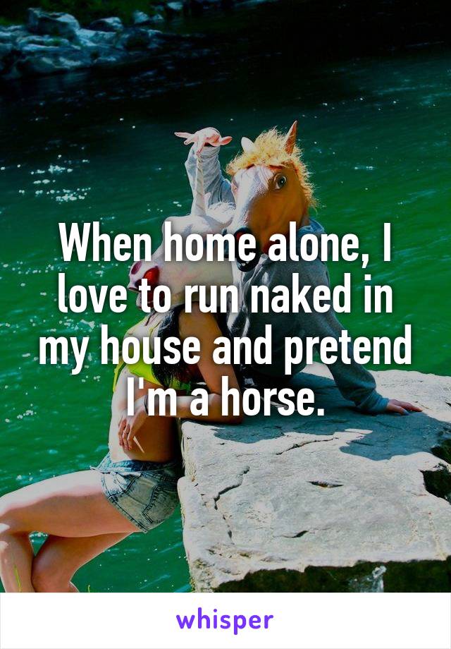 When home alone, I love to run naked in my house and pretend I'm a horse.