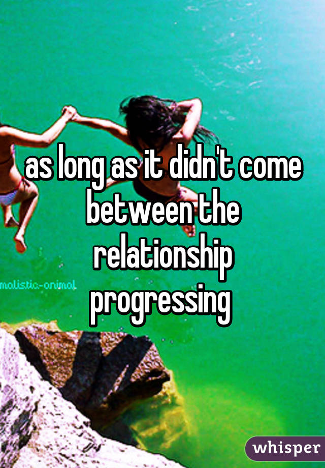 as long as it didn't come between the relationship progressing 