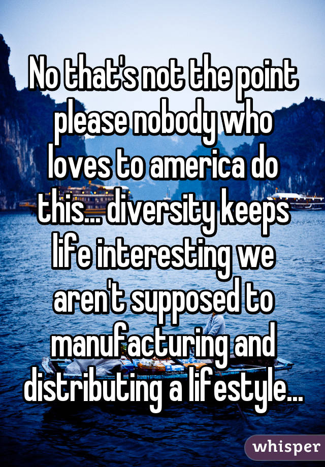 No that's not the point please nobody who loves to america do this... diversity keeps life interesting we aren't supposed to manufacturing and distributing a lifestyle...