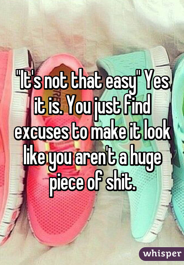 "It's not that easy" Yes it is. You just find excuses to make it look like you aren't a huge piece of shit.