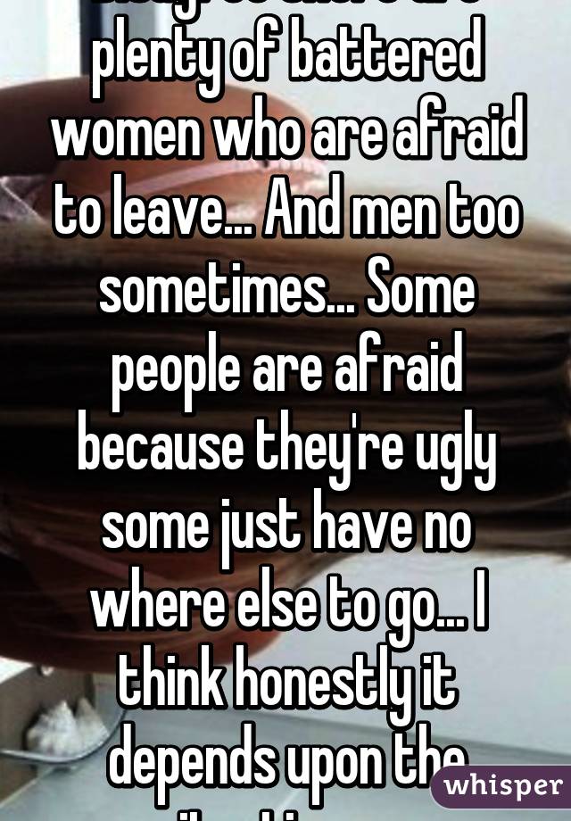 Disagree there are plenty of battered women who are afraid to leave... And men too sometimes... Some people are afraid because they're ugly some just have no where else to go... I think honestly it depends upon the situation. :p. 