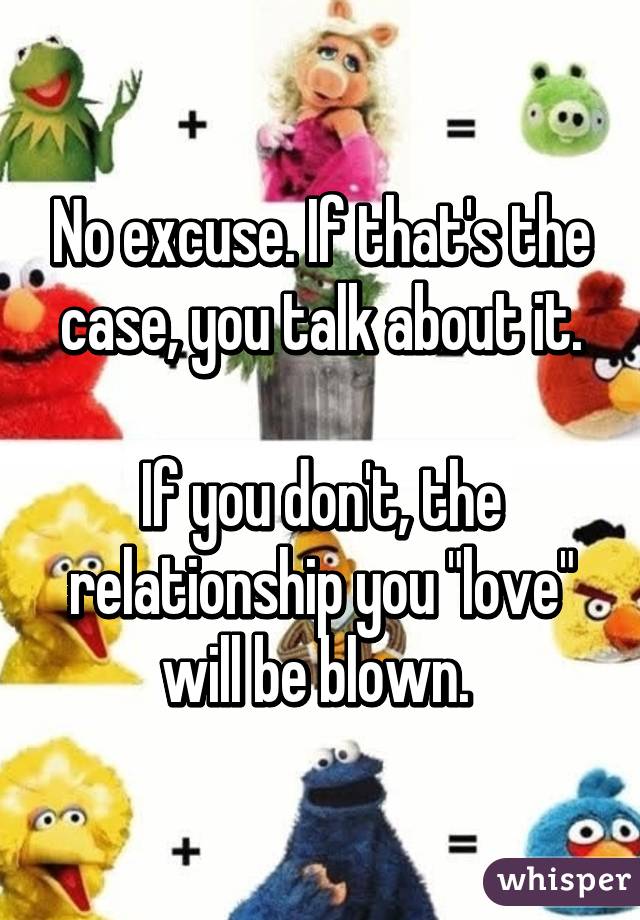 No excuse. If that's the case, you talk about it.

If you don't, the relationship you "love" will be blown. 