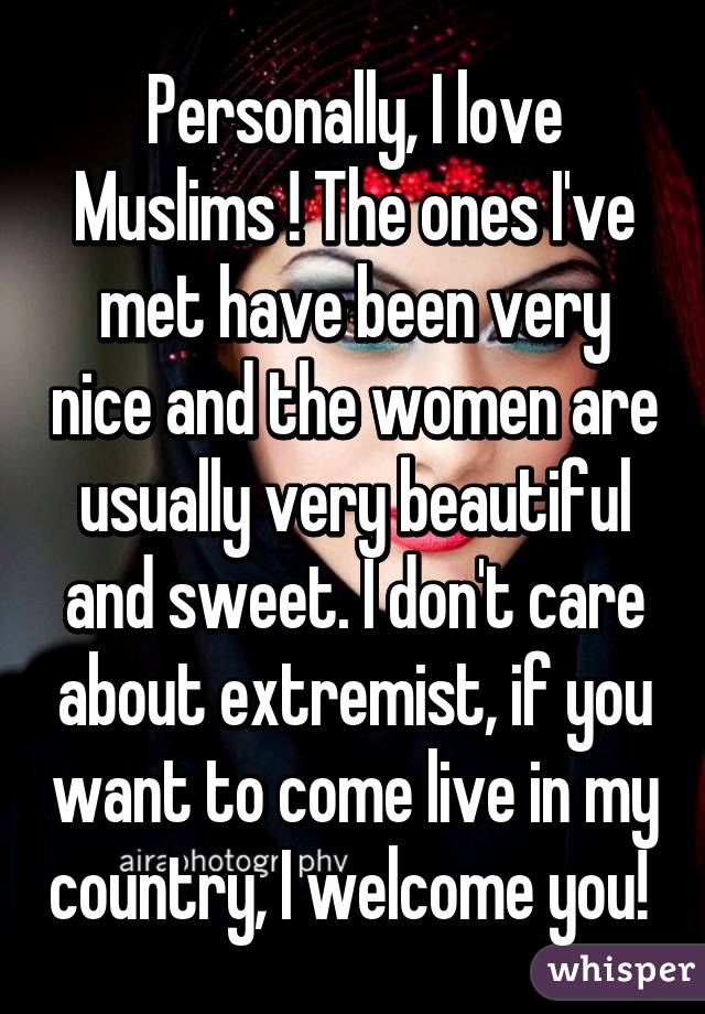 Personally, I love Muslims ! The ones I've met have been very nice and the women are usually very beautiful and sweet. I don't care about extremist, if you want to come live in my country, I welcome you! 