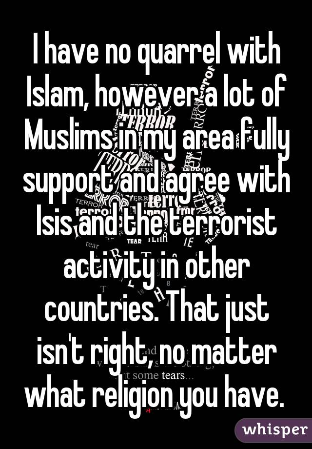 I have no quarrel with Islam, however a lot of Muslims in my area fully support and agree with Isis and the terrorist activity in other countries. That just isn't right, no matter what religion you have. 