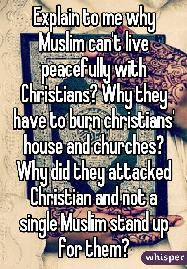 Explain to me why Muslim can't live peacefully with Christians? Why they have to burn christians' house and churches? Why did they attacked Christian and not a single Muslim stand up for them?