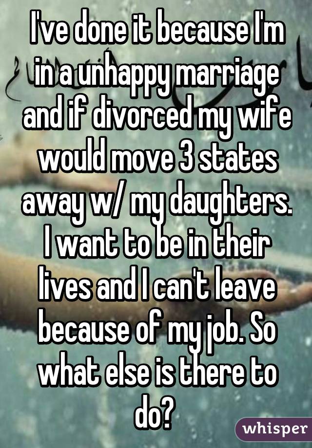 I've done it because I'm in a unhappy marriage and if divorced my wife would move 3 states away w/ my daughters. I want to be in their lives and I can't leave because of my job. So what else is there to do? 