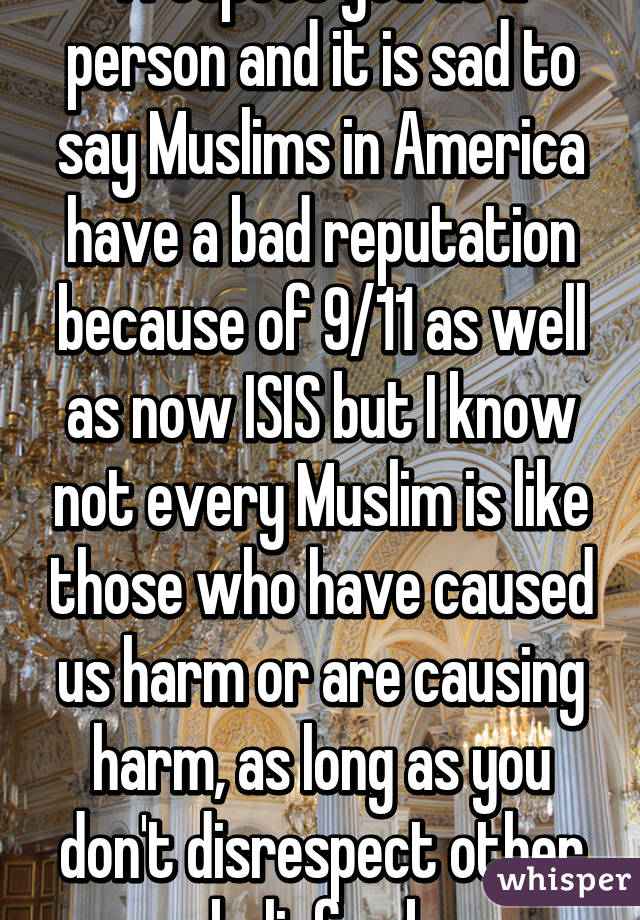 I respect you as a person and it is sad to say Muslims in America have a bad reputation because of 9/11 as well as now ISIS but I know not every Muslim is like those who have caused us harm or are causing harm, as long as you don't disrespect other beliefs ok