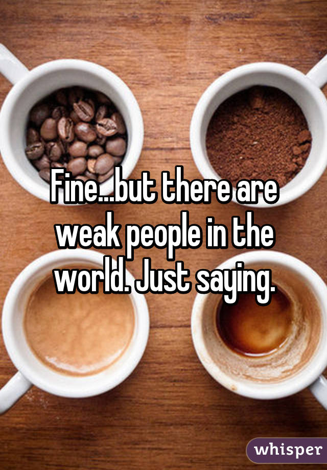 Fine...but there are weak people in the world. Just saying.