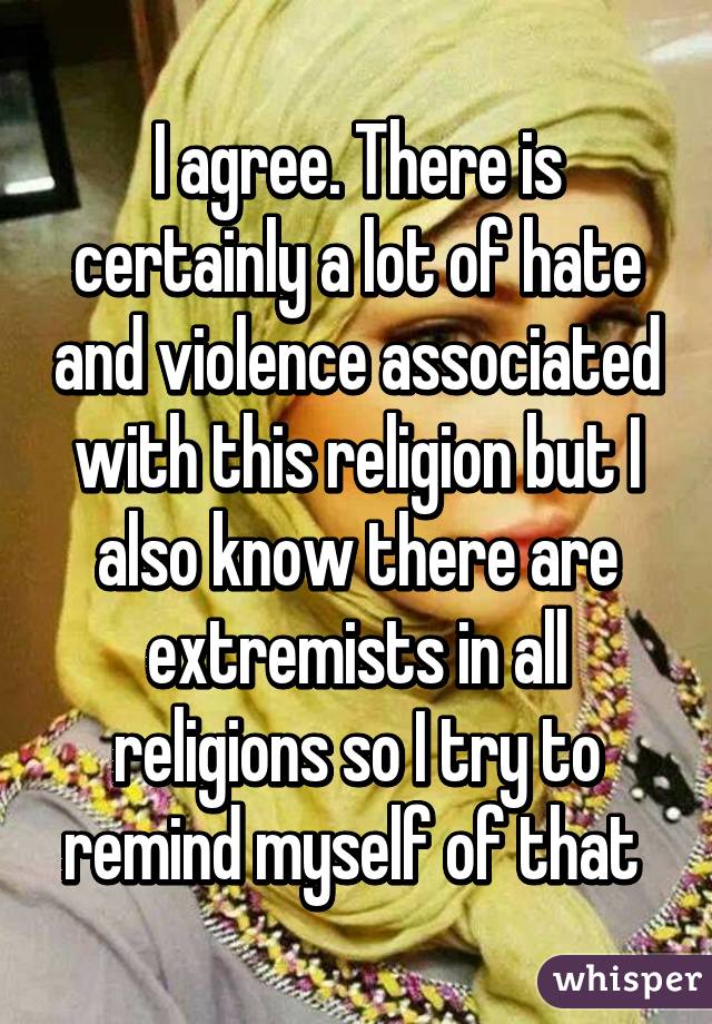 I agree. There is certainly a lot of hate and violence associated with this religion but I also know there are extremists in all religions so I try to remind myself of that 