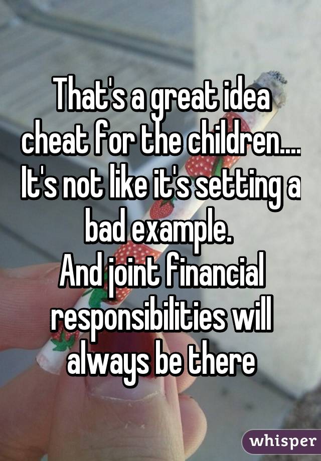 That's a great idea cheat for the children.... It's not like it's setting a bad example. 
And joint financial responsibilities will always be there